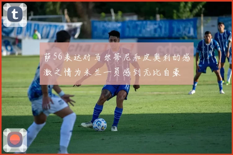 萨56表达对马尔蒂尼和皮奥利的感激之情为米兰一员感到无比自豪