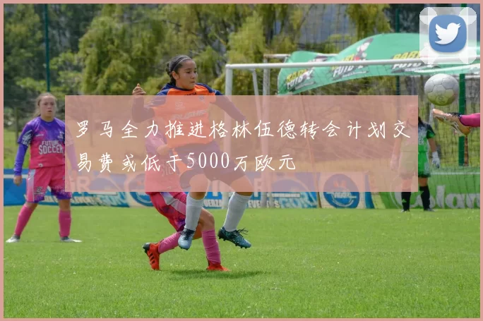 罗马全力推进格林伍德转会计划交易费或低于5000万欧元