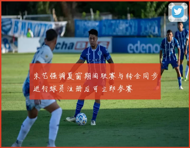 朱艺强调夏窗期间联赛与转会同步进行球员注册后可立即参赛
