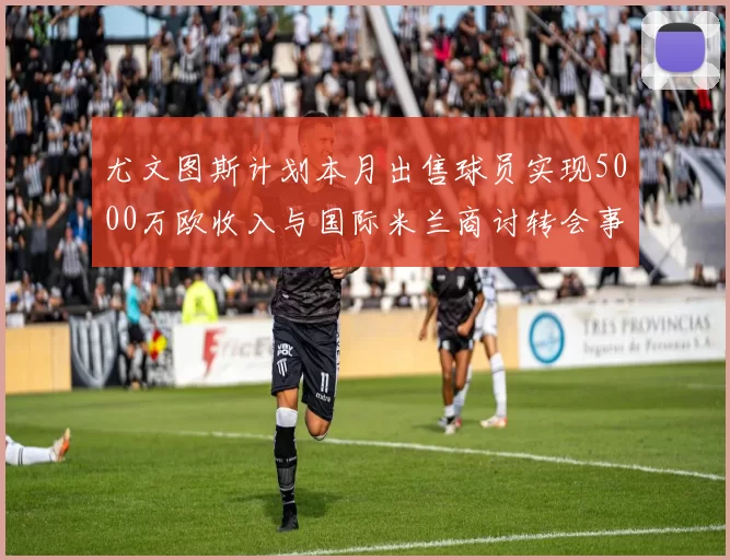 尤文图斯计划本月出售球员实现5000万欧收入与国际米兰商讨转会事宜