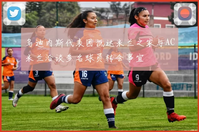 乌迪内斯代表团抵达米兰之家与AC米兰洽谈多名球员转会事宜