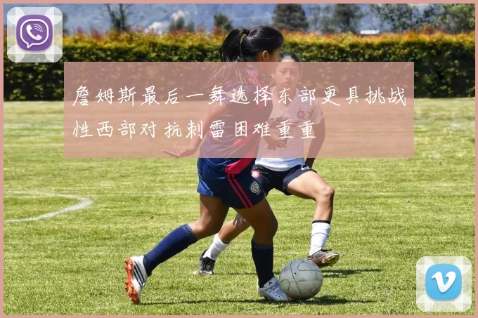 詹姆斯最后一舞选择东部更具挑战性西部对抗刺雷困难重重